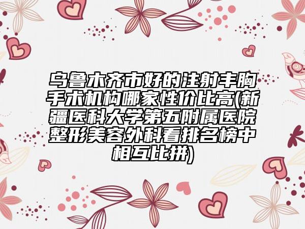 乌鲁木齐市好的注射丰胸手术机构哪家性价比高(新疆医科大学第五附属医院整形美容外科看排名榜中相互比拼)