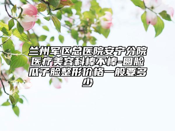 兰州军区总医院安宁分院医疗美容科棒不棒-圆脸瓜子脸整形价格一般要多少