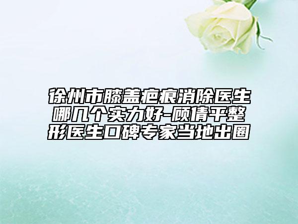 徐州市膝盖疤痕消除医生哪几个实力好-顾倩平整形医生口碑专家当地出圈