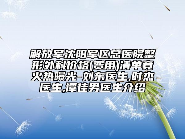 解放军沈阳军区总医院整形外科价格(费用)清单竟火热曝光-刘东医生,时杰医生,谭佳男医生介绍