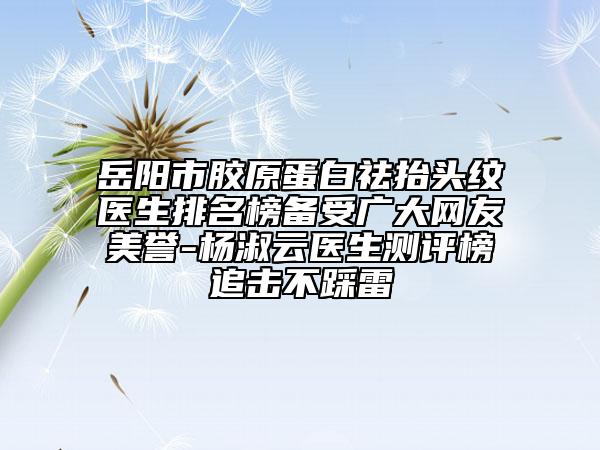 岳阳市胶原蛋白祛抬头纹医生排名榜备受广大网友美誉-杨淑云医生测评榜追击不踩雷