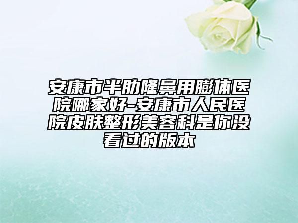 安康市半肋隆鼻用膨体医院哪家好-安康市人民医院皮肤整形美容科是你没看过的版本