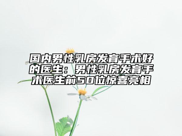 国内男性乳房发育手术好的医生：男性乳房发育手术医生前50位惊喜亮相