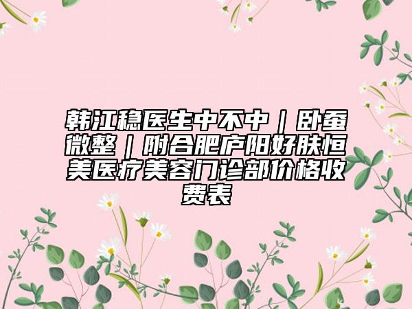 韩江稳医生中不中｜卧蚕微整｜附合肥庐阳好肤恒美医疗美容门诊部价格收费表