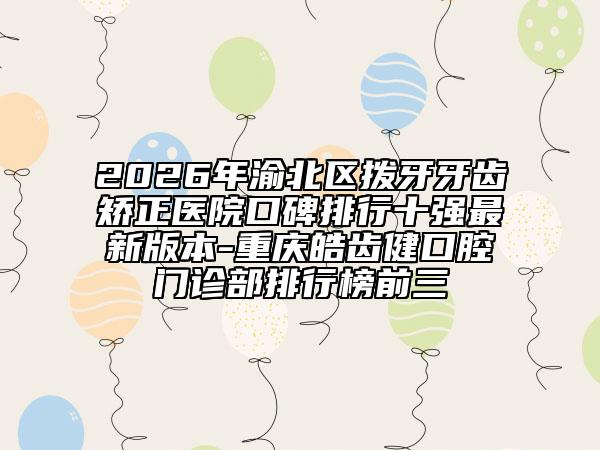 2026年渝北区拨牙牙齿矫正医院口碑排行十强最新版本-重庆皓齿健口腔门诊部排行榜前三
