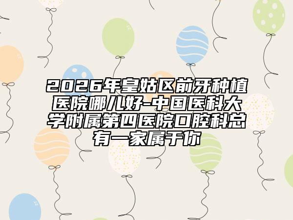 2026年皇姑区前牙种植医院哪儿好-中国医科大学附属第四医院口腔科总有一家属于你