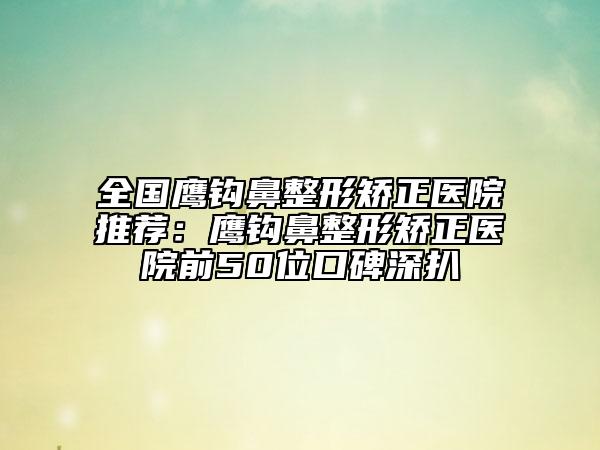 全国鹰钩鼻整形矫正医院推荐：鹰钩鼻整形矫正医院前50位口碑深扒