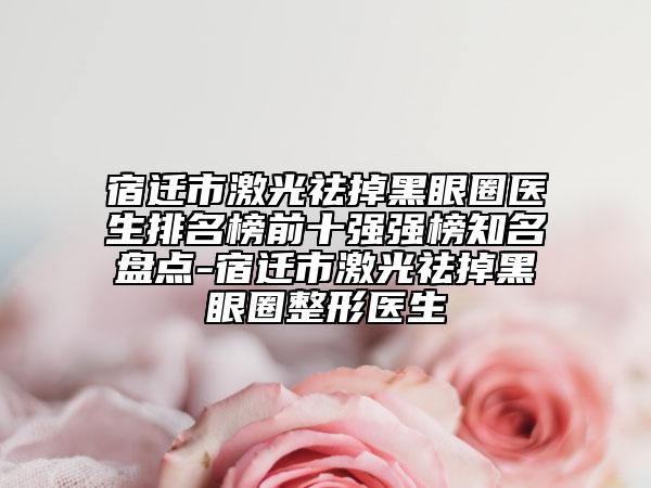 宿迁市激光祛掉黑眼圈医生排名榜前十强强榜知名盘点-宿迁市激光祛掉黑眼圈整形医生