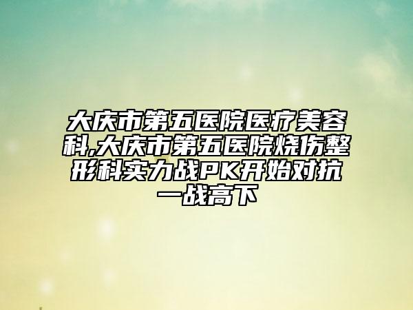 大庆市第五医院医疗美容科,大庆市第五医院烧伤整形科实力战PK开始对抗一战高下