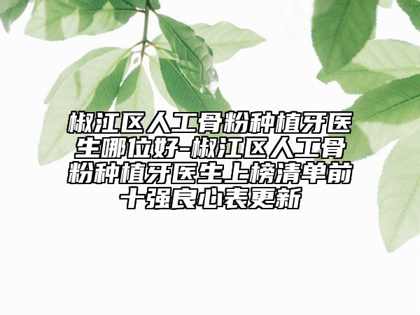 椒江区人工骨粉种植牙医生哪位好-椒江区人工骨粉种植牙医生上榜清单前十强良心表更新