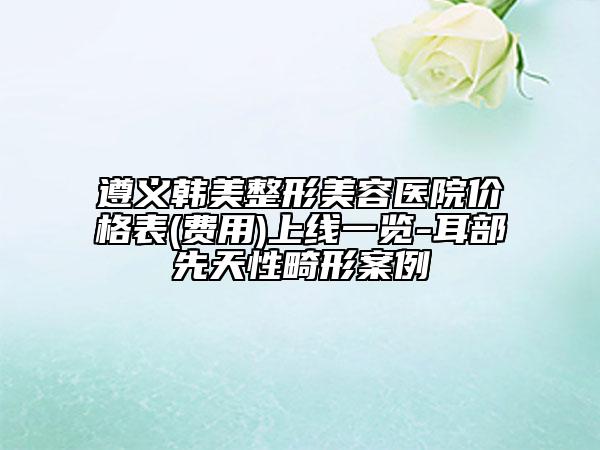 遵义韩美整形美容医院价格表(费用)上线一览-耳部先天性畸形案例