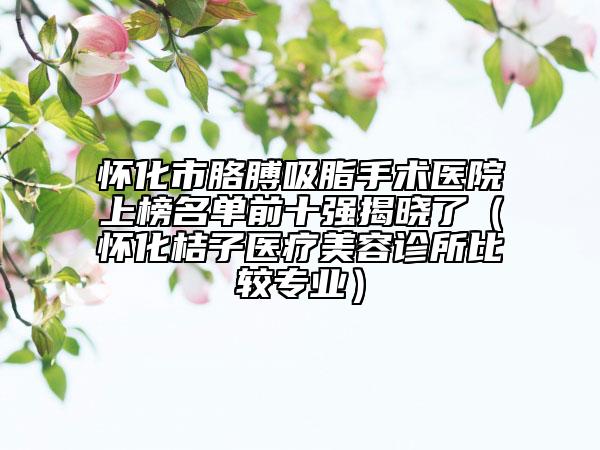 怀化市胳膊吸脂手术医院上榜名单前十强揭晓了（怀化桔子医疗美容诊所比较专业）