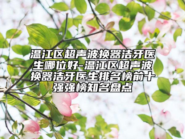 温江区超声波换器洁牙医生哪位好-温江区超声波换器洁牙医生排名榜前十强强榜知名盘点