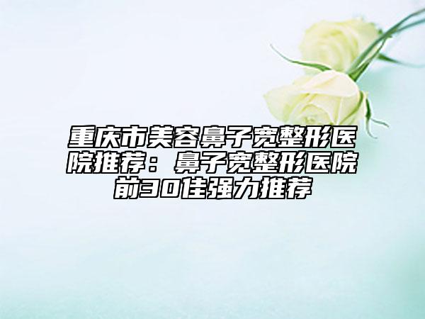 重庆市美容鼻子宽整形医院推荐：鼻子宽整形医院前30佳强力推荐