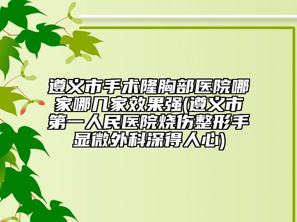 遵义市手术隆胸部医院哪家哪几家效果强(遵义市第一人民医院烧伤整形手显微外科深得人心)