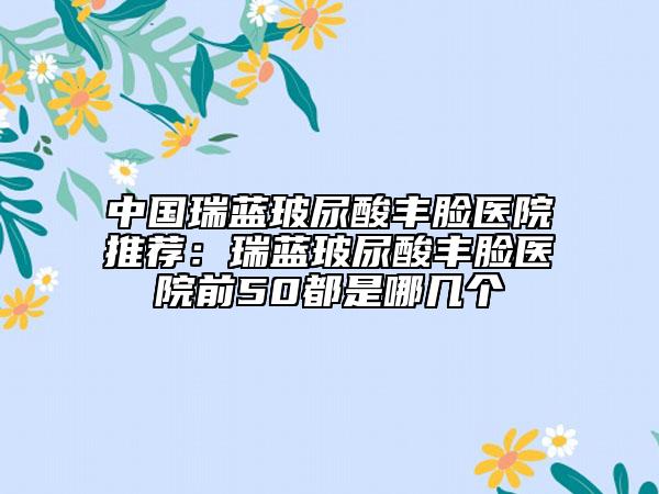 中国瑞蓝玻尿酸丰脸医院推荐：瑞蓝玻尿酸丰脸医院前50都是哪几个