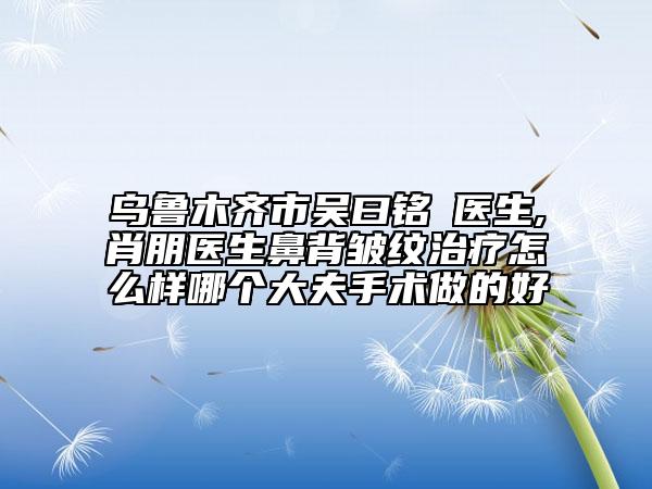 乌鲁木齐市吴曰铭‌医生,肖朋医生鼻背皱纹治疗怎么样哪个大夫手术做的好