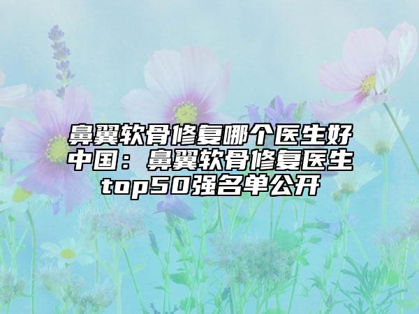 鼻翼软骨修复哪个医生好中国：鼻翼软骨修复医生top50强名单公开