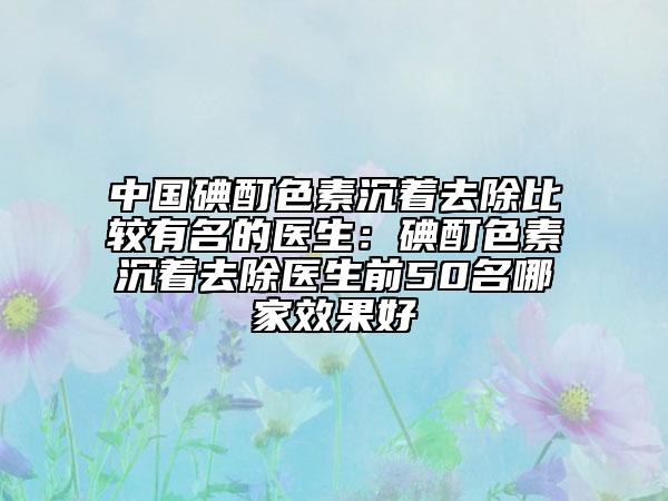中国碘酊色素沉着去除比较有名的医生：碘酊色素沉着去除医生前50名哪家效果好