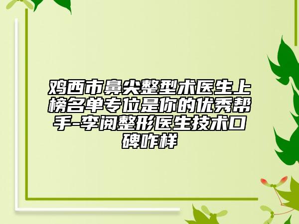鸡西市鼻尖整型术医生上榜名单专位是你的优秀帮手-李阅整形医生技术口碑咋样