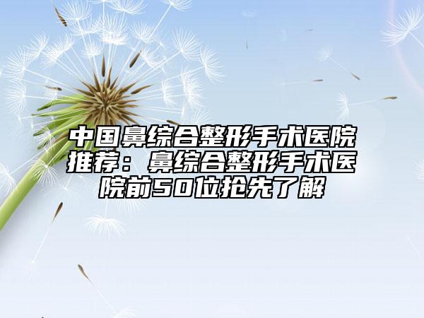 中国鼻综合整形手术医院推荐：鼻综合整形手术医院前50位抢先了解