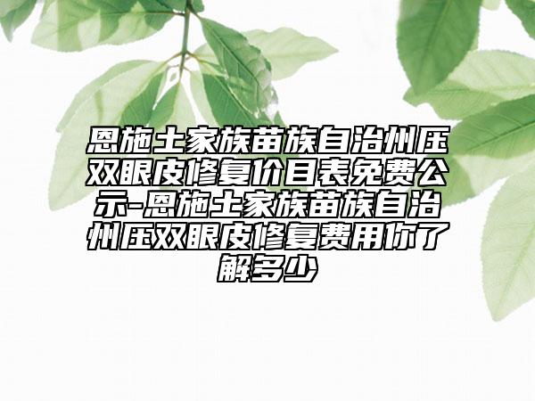 恩施土家族苗族自治州压双眼皮修复价目表免费公示-恩施土家族苗族自治州压双眼皮修复费用你了解多少