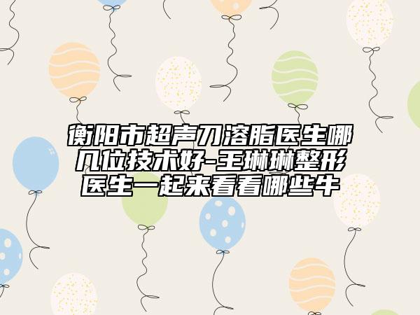 衡阳市超声刀溶脂医生哪几位技术好-王琳琳整形医生一起来看看哪些牛