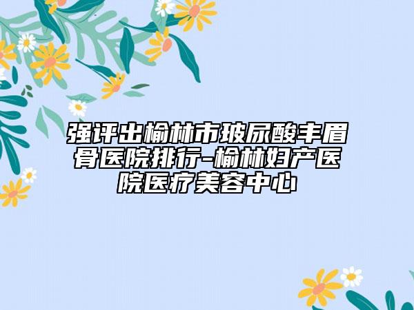 强评出榆林市玻尿酸丰眉骨医院排行-榆林妇产医院医疗美容中心