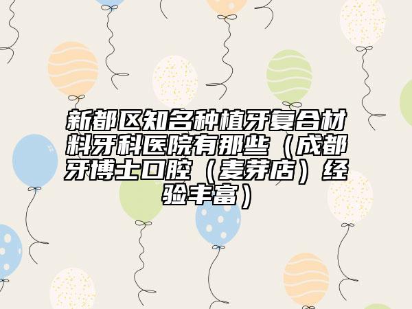 新都区知名种植牙复合材料牙科医院有那些（成都牙博士口腔（麦芽店）经验丰富）