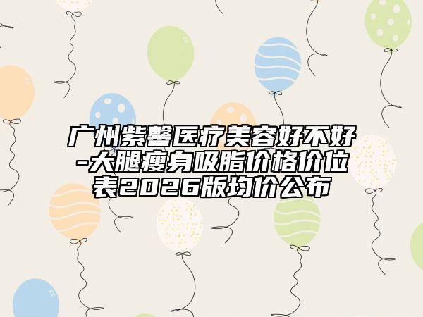 广州紫馨医疗美容好不好-大腿瘦身吸脂价格价位表2026版均价公布