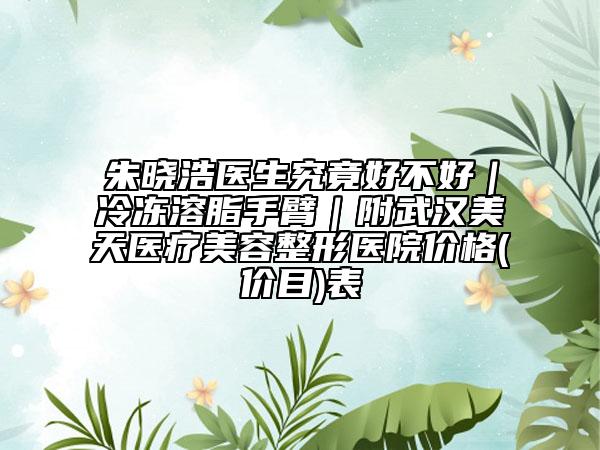朱晓浩医生究竟好不好|冷冻溶脂手臂|附武汉美天医疗美容整形医院价格(价目)表