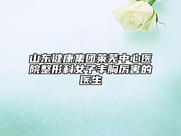 山东健康集团莱芜中心医院整形科女子丰胸厉害的医生