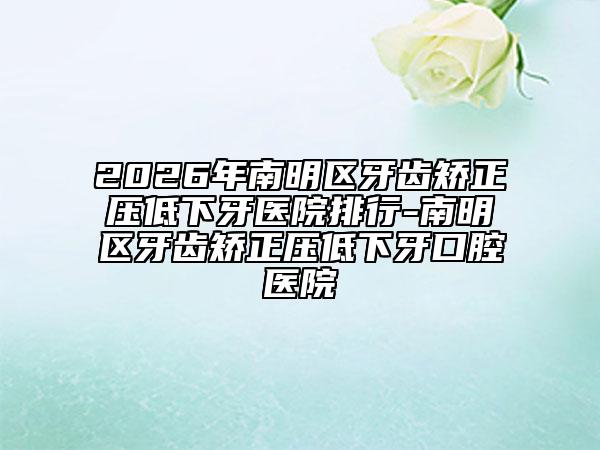 2026年南明区牙齿矫正压低下牙医院排行-南明区牙齿矫正压低下牙口腔医院