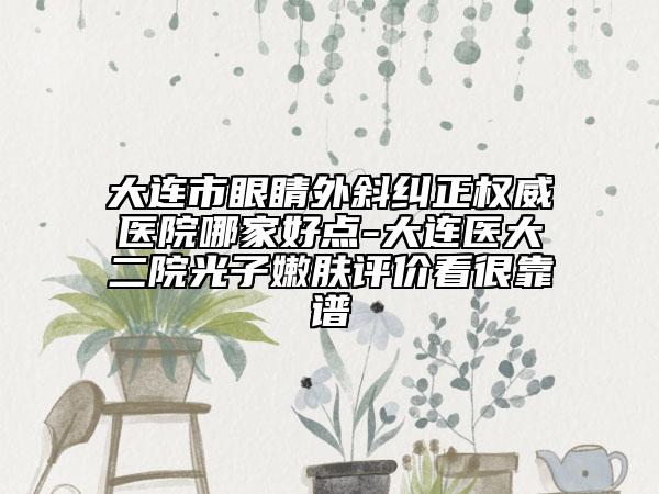 大连市眼睛外斜纠正权威医院哪家好点-大连医大二院光子嫩肤评价看很靠谱
