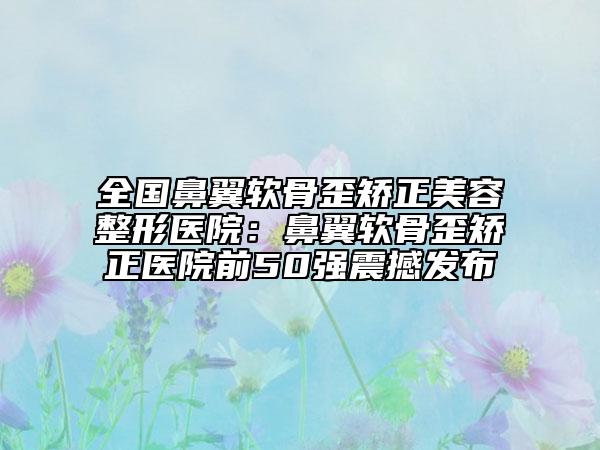 全国鼻翼软骨歪矫正美容整形医院：鼻翼软骨歪矫正医院前50强震撼发布