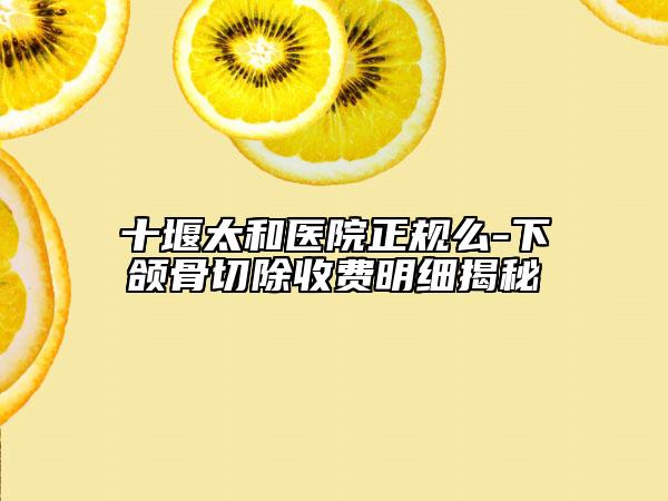 十堰太和医院正规么-下颌骨切除收费明细揭秘
