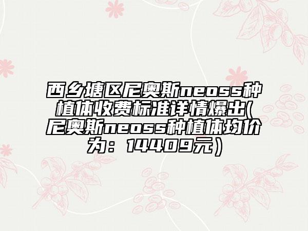 西乡塘区尼奥斯neoss种植体收费标准详情爆出(尼奥斯neoss种植体均价为：14409元）