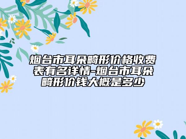 烟台市耳朵畸形价格收费表有名详情-烟台市耳朵畸形价钱大概是多少