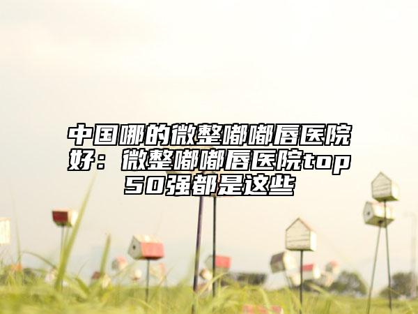 中国哪的微整嘟嘟唇医院好：微整嘟嘟唇医院top50强都是这些