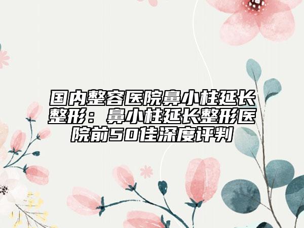 国内整容医院鼻小柱延长整形：鼻小柱延长整形医院前50佳深度评判