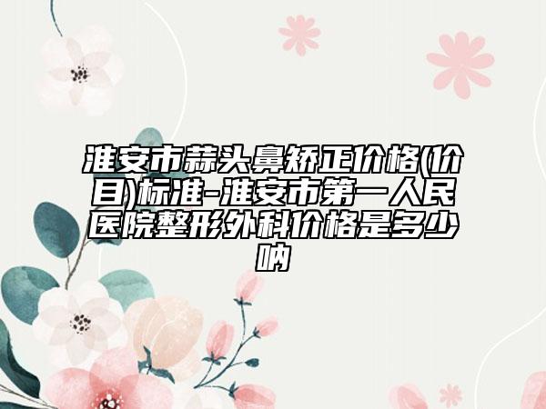 淮安市蒜头鼻矫正价格(价目)标准-淮安市第一人民医院整形外科价格是多少呐