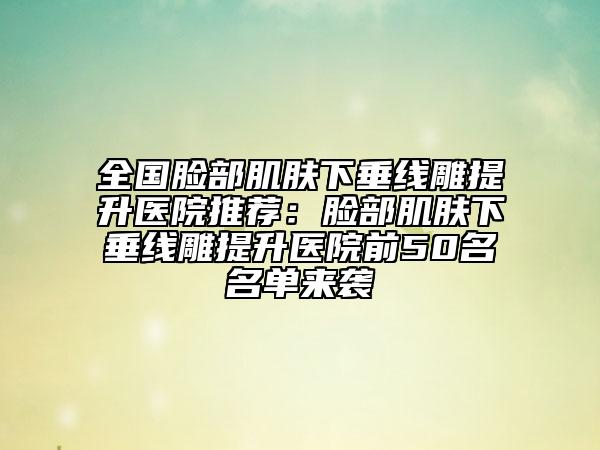 全国脸部肌肤下垂线雕提升医院推荐：脸部肌肤下垂线雕提升医院前50名名单来袭