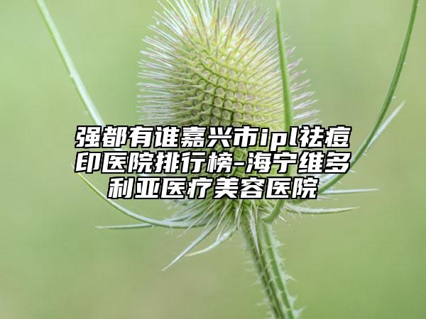 强都有谁嘉兴市ipl祛痘印医院排行榜-海宁维多利亚医疗美容医院
