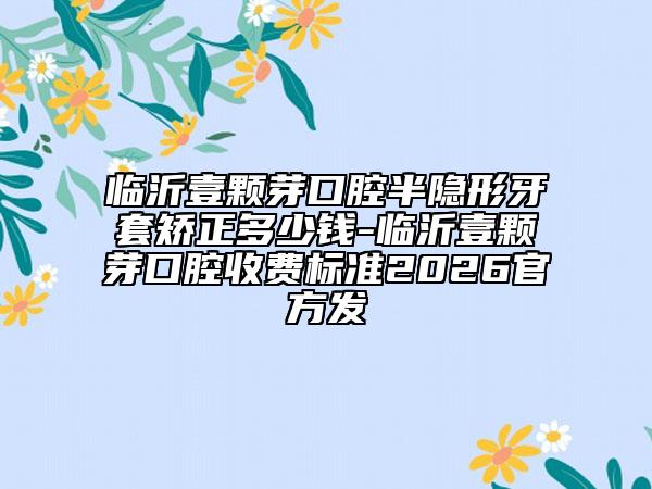 临沂壹颗芽口腔半隐形牙套矫正多少钱-临沂壹颗芽口腔收费标准2026官方发