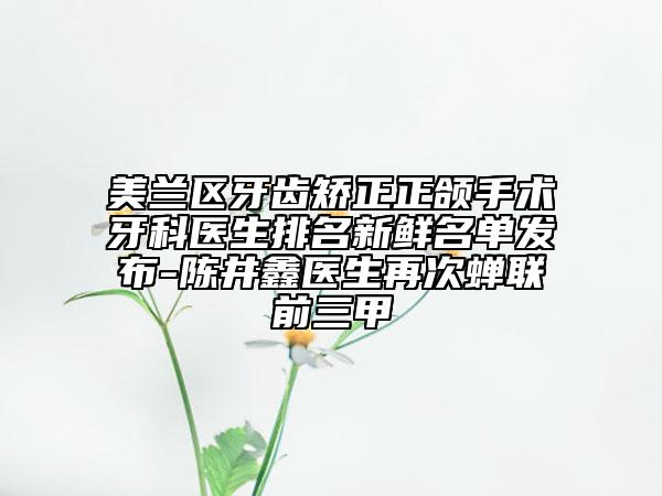美兰区牙齿矫正正颌手术牙科医生排名新鲜名单发布-陈井鑫医生再次蝉联前三甲