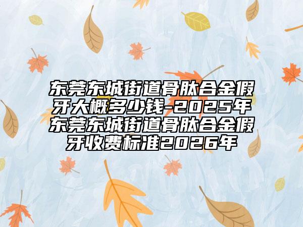 东莞东城街道骨肽合金假牙大概多少钱-2025年东莞东城街道骨肽合金假牙收费标准2026年