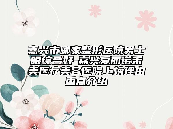 嘉兴市哪家整形医院男士眼综合好-嘉兴爱丽诺禾美医疗美容医院上榜理由重点介绍