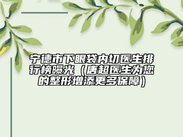 宁德市下眼袋内切医生排行榜曝光（唐超医生为您的整形增添更多保障）