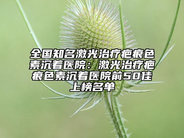 全国知名激光治疗疤痕色素沉着医院：激光治疗疤痕色素沉着医院前50佳上榜名单