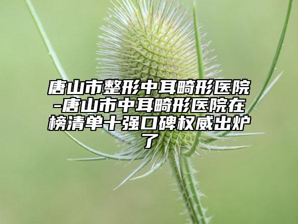 唐山市整形中耳畸形医院-唐山市中耳畸形医院在榜清单十强口碑权威出炉了